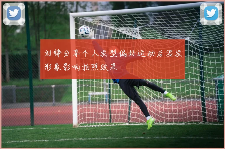 刘铮分享个人发型偏好运动后湿发形象影响拍照效果