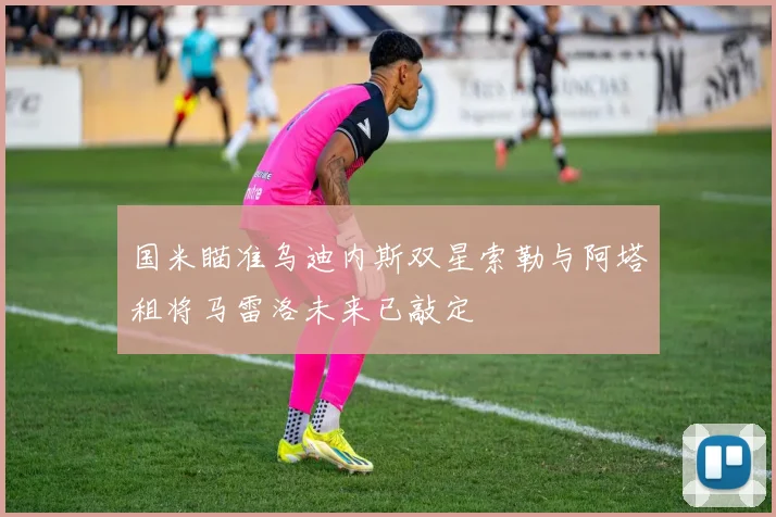 国米瞄准乌迪内斯双星索勒与阿塔租将马雷洛未来已敲定