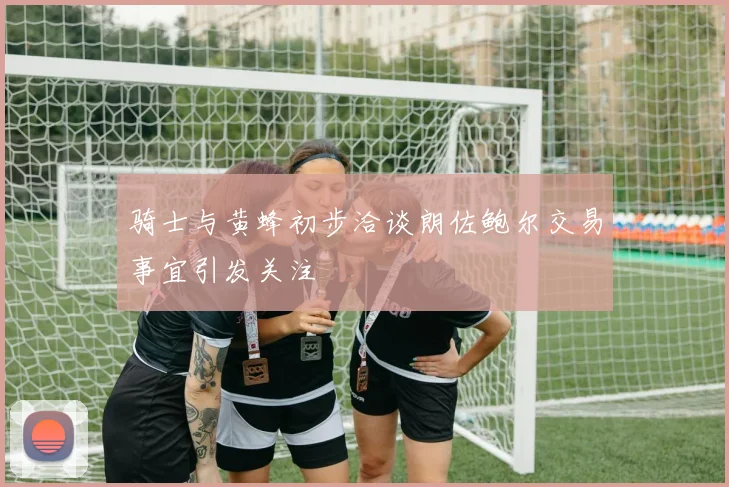骑士与黄蜂初步洽谈朗佐鲍尔交易事宜引发关注