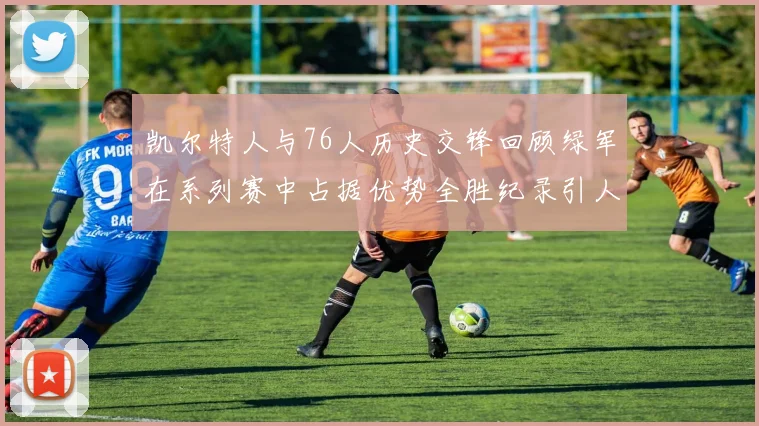 凯尔特人与76人历史交锋回顾绿军在系列赛中占据优势全胜纪录引人关注
