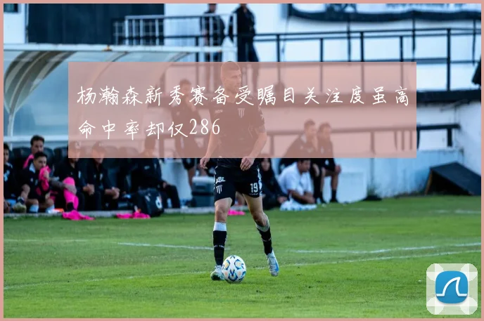 杨瀚森新秀赛备受瞩目关注度虽高命中率却仅286