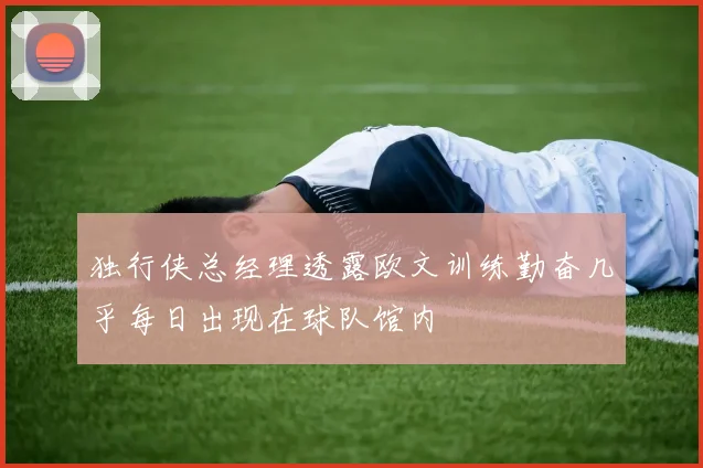 独行侠总经理透露欧文训练勤奋几乎每日出现在球队馆内