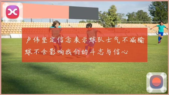 卢伟坚定信念表示球队士气不减输球不会影响我们的斗志与信心
