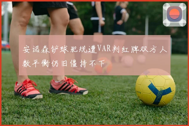 安诺森铲球犯规遭VAR判红牌双方人数平衡仍旧僵持不下