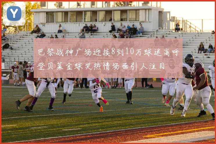 巴黎战神广场迎接8到10万球迷高呼登贝莱金球奖热情场面引人注目