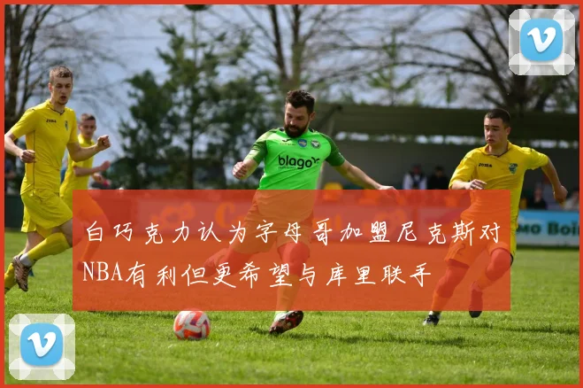 白巧克力认为字母哥加盟尼克斯对NBA有利但更希望与库里联手