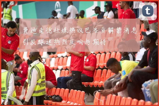 费迪南德社媒热议巴洛贡解禁消息引发球迷热烈反响与期待