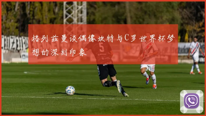 格列兹曼谈偶像坎特与C罗世界杯梦想的深刻印象