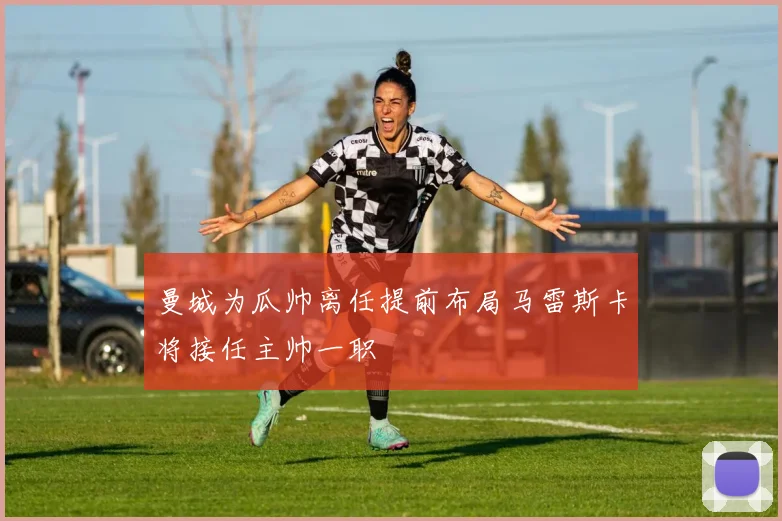 曼城为瓜帅离任提前布局马雷斯卡将接任主帅一职